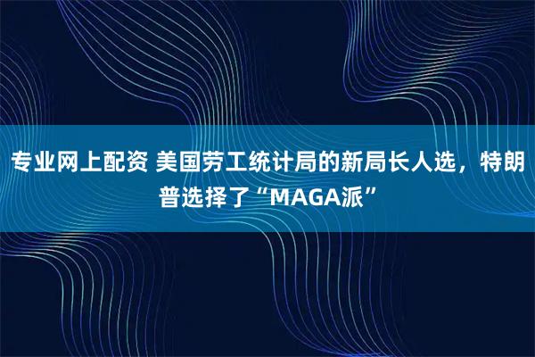 专业网上配资 美国劳工统计局的新局长人选，特朗普选择了“MAGA派”
