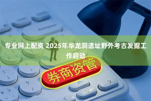 专业网上配资 2025年华龙洞遗址野外考古发掘工作启动