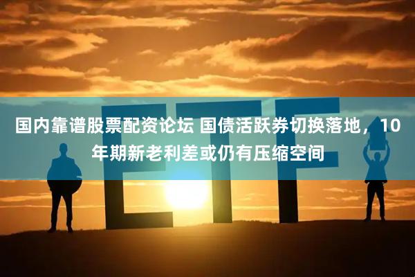国内靠谱股票配资论坛 国债活跃券切换落地，10年期新老利差或仍有压缩空间