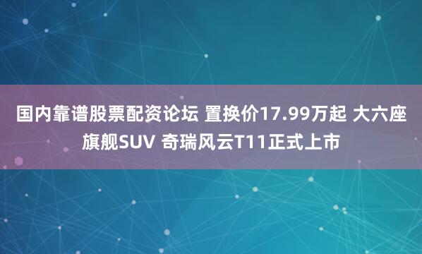 国内靠谱股票配资论坛 置换价17.99万起 大六座旗舰SUV 奇瑞风云T11正式上市