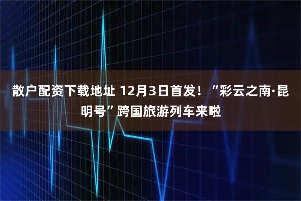 散户配资下载地址 12月3日首发！“彩云之南·昆明号”跨国旅游列车来啦
