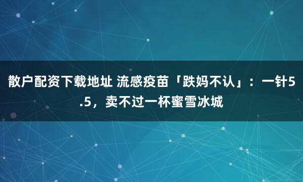散户配资下载地址 流感疫苗「跌妈不认」：一针5.5，卖不过一杯蜜雪冰城