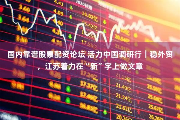 国内靠谱股票配资论坛 活力中国调研行｜稳外贸，江苏着力在“新”字上做文章