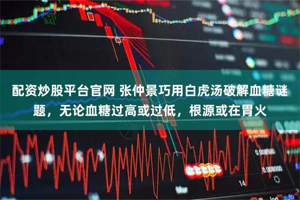 配资炒股平台官网 张仲景巧用白虎汤破解血糖谜题，无论血糖过高或过低，根源或在胃火