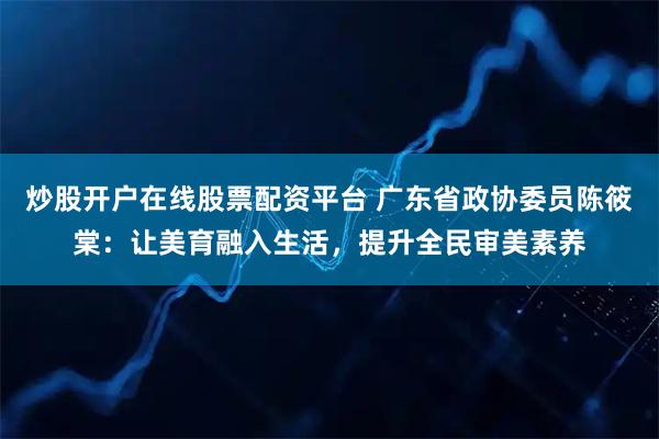 炒股开户在线股票配资平台 广东省政协委员陈筱棠：让美育融入生活，提升全民审美素养