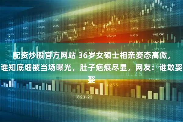 配资炒股官方网站 36岁女硕士相亲姿态高傲，谁知底细被当场曝光，肚子疤痕尽显，网友：谁敢娶
