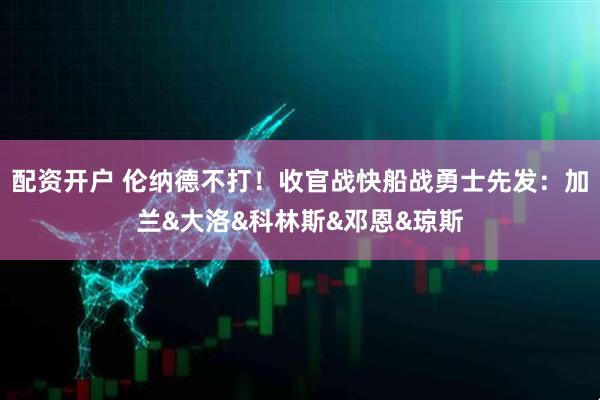 配资开户 伦纳德不打！收官战快船战勇士先发：加兰&大洛&科林斯&邓恩&琼斯